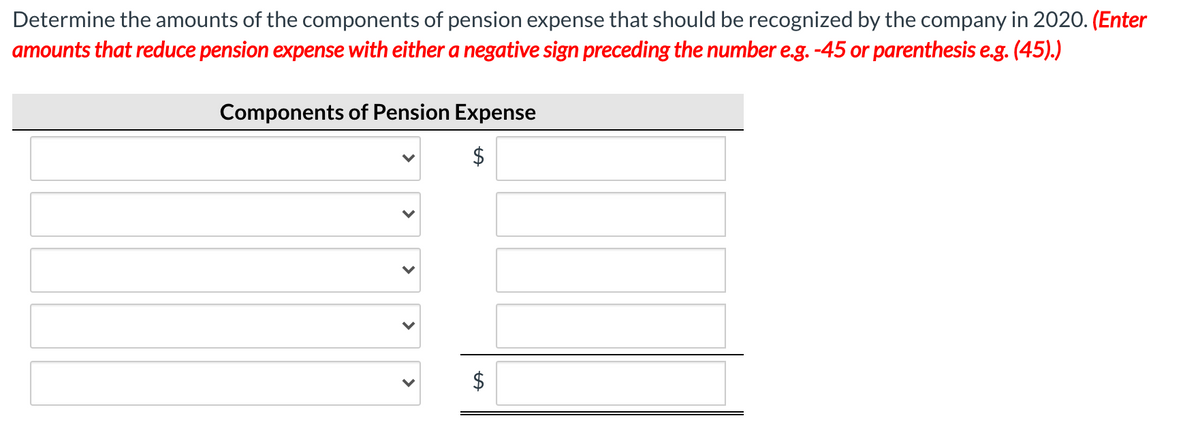 Determine the amounts of the components of pension expense that should be recognized by the company in 2020. (Enter
amounts that reduce pension expense with either a negative sign preceding the number e.g. -45 or parenthesis e.g. (45).)
Components of Pension Expense
%24
%24
>
>
>
>
>
