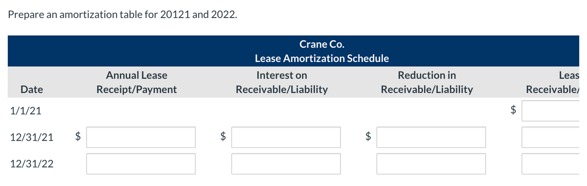 Prepare an amortization table for 20121 and 2022.
Crane Co.
Lease Amortization Schedule
Annual Lease
Interest on
Reduction in
Leas
Date
Receipt/Payment
Receivable/Liability
Receivable/Liability
Receivable/
1/1/21
$
12/31/21
$
12/31/22
%24
%24
