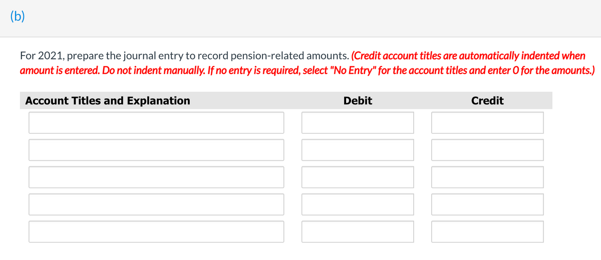 (b)
For 2021, prepare the journal entry to record pension-related amounts. (Credit account titles are automatically indented when
amount is entered. Do not indent manually. If no entry is required, select "No Entry" for the account titles and enter O for the amounts.)
Account Titles and Explanation
Debit
Credit
