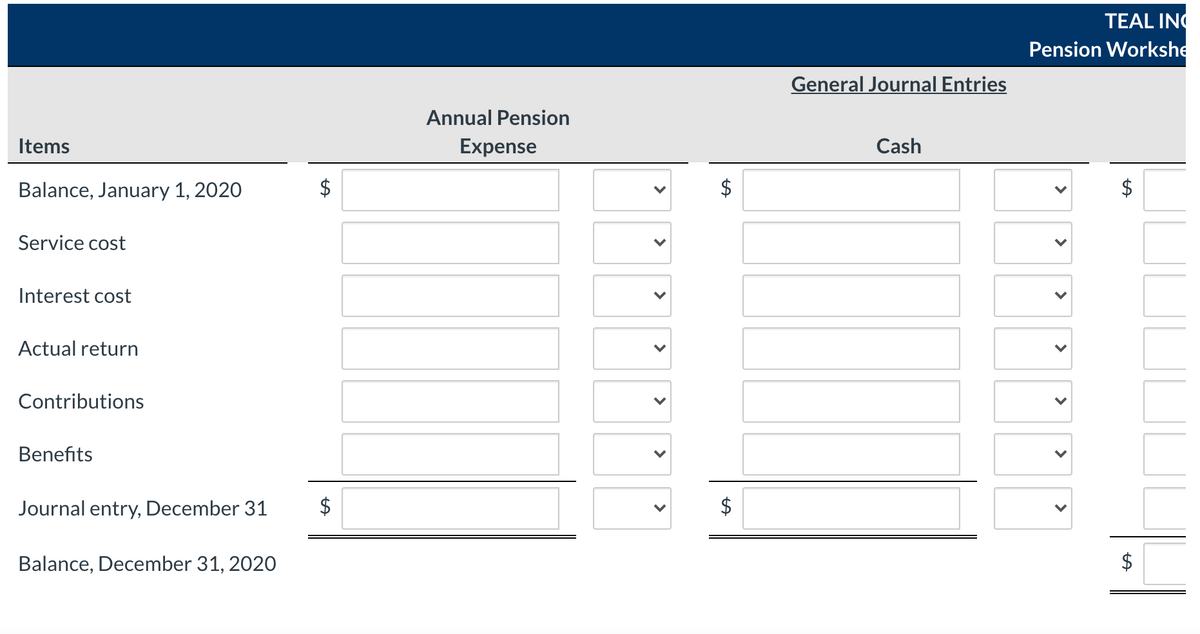 TEAL INC
Pension Workshe
General Journal Entries
Annual Pension
Items
Expense
Cash
Balance, January 1, 2020
$
Service cost
Interest cost
Actual return
Contributions
Benefits
Journal entry, December 31
$
Balance, December 31, 2020
$
%24
>
>
>
>
>
>
>
%24
%24
>
>
>
>
>
>
%24
