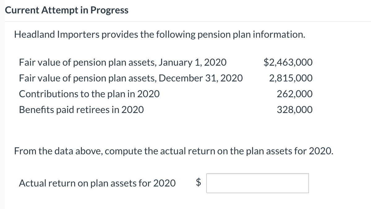 Current Attempt in Progress
Headland Importers provides the following pension plan information.
Fair value of pension plan assets, January 1, 2020
$2,463,000
Fair value of pension plan assets, December 31, 2020
2,815,000
Contributions to the plan in 2020
262,000
Benefits paid retirees in 2020
328,000
From the data above, compute the actual return on the plan assets for 2020.
Actual return on plan assets for 2020
%24
