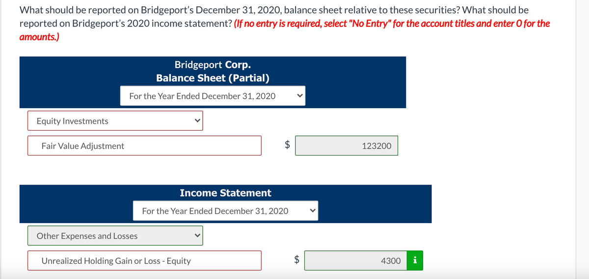What should be reported on Bridgeport's December 31, 2020, balance sheet relative to these securities? What should be
reported on Bridgeport's 2020 income statement? (If no entry is required, select "No Entry" for the account titles and enter O for the
amounts.)
Bridgeport Corp.
Balance Sheet (Partial)
For the Year Ended December 31, 2020
Equity Investments
Fair Value Adjustment
123200
Income Statement
For the Year Ended December 31, 2020
Other Expenses and Losses
Unrealized Holding Gain or Loss - Equity
4300
i
%24
%24
