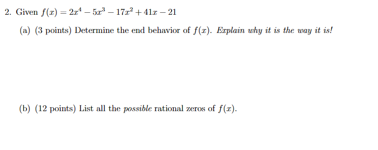 2. Given f(x) = 2x² - 5x³ – 17x² +41 - 21
-
(a) (3 points) Determine the end behavior of f(x). Explain why it is the way it is!
(b) (12 points) List all the possible rational zeros of f(x).