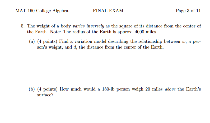 MAT 160 College Algebra
FINAL EXAM
Page 3 of 11
5. The weight of a body varies inversely as the square of its distance from the center of
the Earth. Note: The radius of the Earth is approx. 4000 miles.
(a) (4 points) Find a variation model describing the relationship between w, a per-
son's weight, and d, the distance from the center of the Earth.
(b) (4 points) How much would a 180-lb person weigh 20 miles above the Earth's
surface?