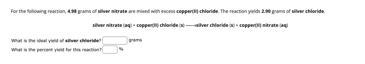 For the following reaction, 4.98 grams of silver nitrate are mixed with excess copper(II) chloride. The reaction yields 2.90 grams of silver chloride.
silver nitrate (aq) + copper(II) chloride (s) - →silver chloride (s) + copper(II) nitrate (aq)
What is the ideal yield of silver chloride?
What is the percent yield for this reaction?
%
grams
