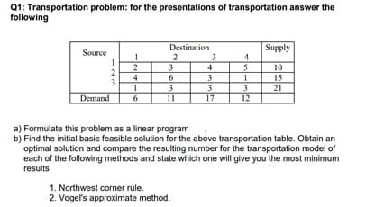 Q1: Transportation problem: for the presentations of transportation answer the
following
Destination
3
4
3.
Supply
Source
1
2
3
4
10
15
21
4
3
Demand
11
17
12
a) Formulate this problem as a linear program
b) Find the initial basic feasible solution for the above transportation table. Obtain an
optimal solution and compare the resulting number for the transportation model of
each of the following methods and state which one will give you the most minimum
results
1. Northwest corner rule.
2. Vogel's approximate method.
-23
