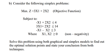 b) Consider the following simplex problems:
Max. Z=3X1 + 2X2 (Objective Function)
Subject to:
-XI + 2X2 <4
3X1+ 2X2 < 14
-X1 - X2 53
Where XI, X2 20
(non – negativity)
Solve this problem using both graphical and simplex models to find out
the optimal solution points and state your conclusion from both
techniques.

