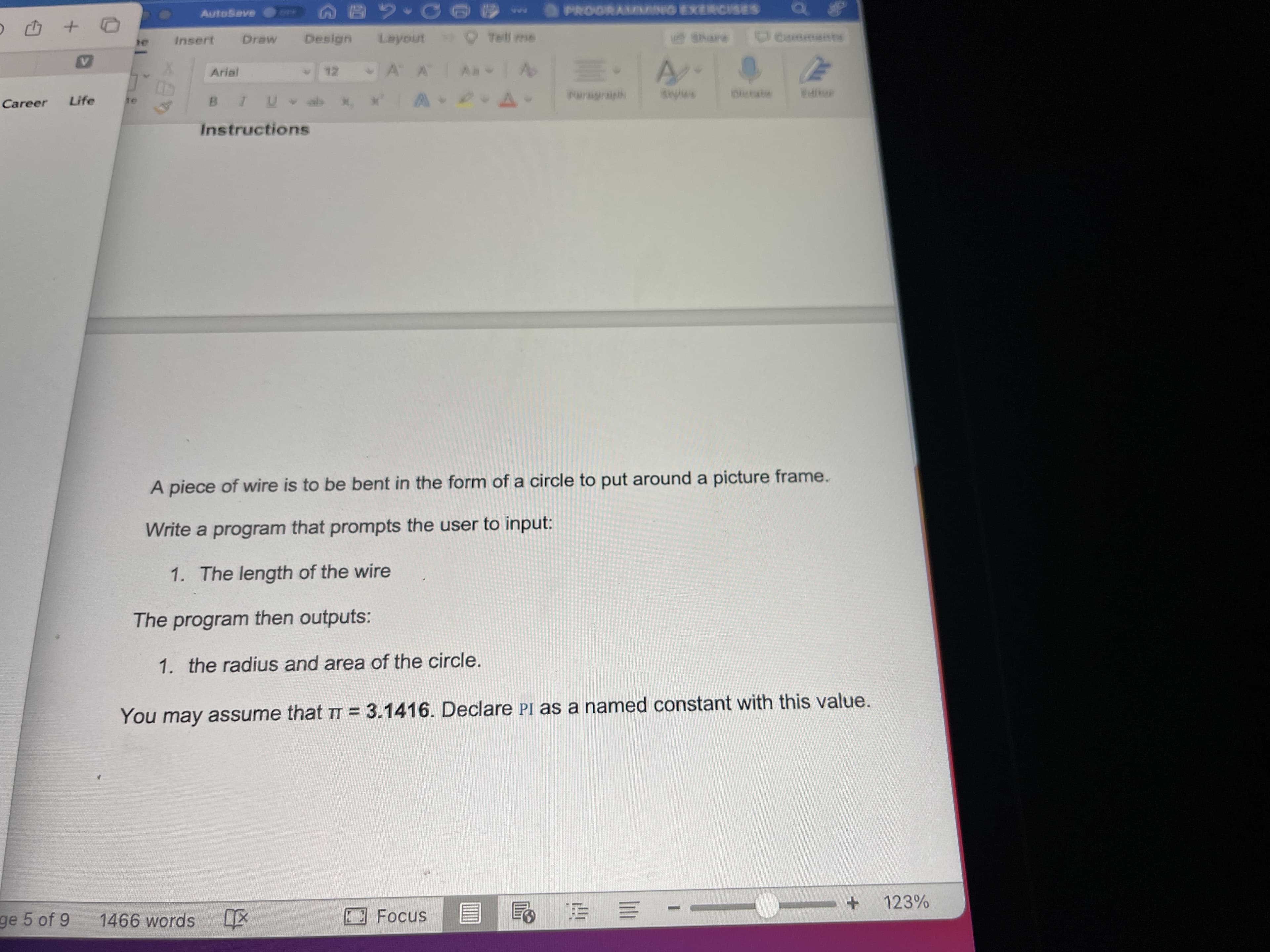 AutoSave AB2
PROORAMING EXERCISES
Draw
Design
Insert
Share
Commants
Arial
Career
Life
Instructions
A piece of wire is to be bent in the form of a circle to put around a picture frame.
Write a program that prompts the user to input:
1. The length of the wire
The program then outputs:
1. the radius and area of the circle.
You may assume that TT = 3.1416. Declare PI as a named constant with this value.
ge 5 of 9
1466 words
Focus
123%
动
+ --
