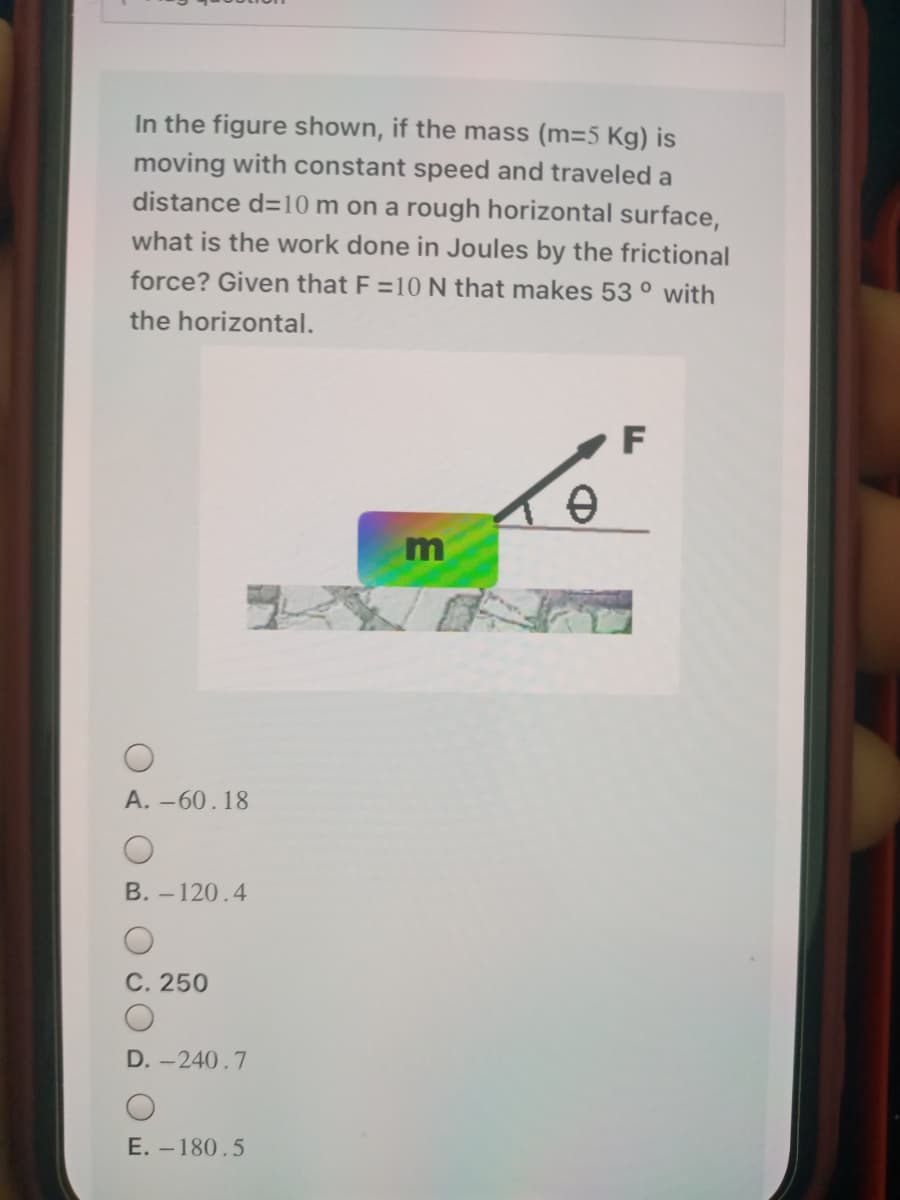 In the figure shown, if the mass (m=5 Kg) is
moving with constant speed and traveled a
distance d=10 m on a rough horizontal surface,
what is the work done in Joules by the frictional
force? Given that F =10 N that makes 53 ° with
the horizontal.
A. -60.18
В. -120.4
C. 250
D. -240.7
E. – 180.5
