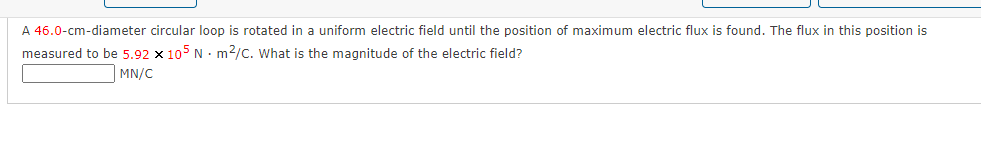 A 46.0-cm-diameter circular loop is rotated in a uniform electric field until the position of maximum electric flux is found. The flux in this position is
measured to be 5.92 x 105 N • m2/C. What is the magnitude of the electric field?
MN/C
