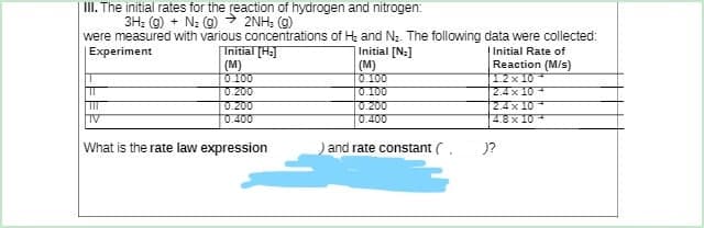 III. The initial rates for the reaction of hydrogen and nitrogen:
3H₂(g) + N₂ (g) → 2NH; (g)
were measured with various concentrations of H₂ and N₂. The following data were collected:
Experiment
Initial [Na]
Initial Rate of
Initial [H₂
(M)
0.100
(M)
Reaction (M/s)
12x10
0.100
T
0.200
0.100
2.4x10
III
0.200
0.200
2.4x10
4.8 x 10
TV
0.400
What is the rate law expression
) and rate constant (.
)?