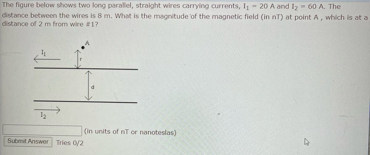 The figure below shows two long parallel, straight wires carrying currents, I₁ = 20 A and I₂ = 60 A. The
distance between the wires is 8 m. What is the magnitude of the magnetic field (in nT) at point A, which is at a
distance of 2 m from wire #1?
12
Submit Answer
Tries 0/2
(in units of nT or nanoteslas)
E