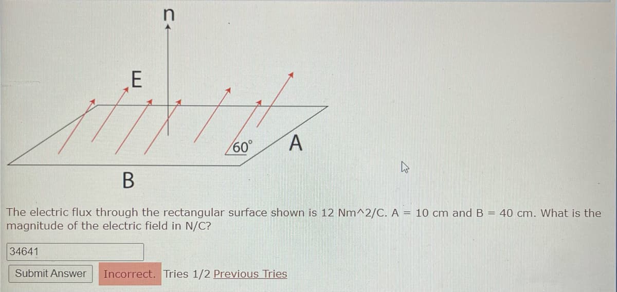 E
CA
60° A
B
The electric flux through the rectangular surface shown is 12 Nm^2/C. A = 10 cm and B = 40 cm. What is the
magnitude of the electric field in N/C?
34641
Submit Answer Incorrect. Tries 1/2 Previous Tries