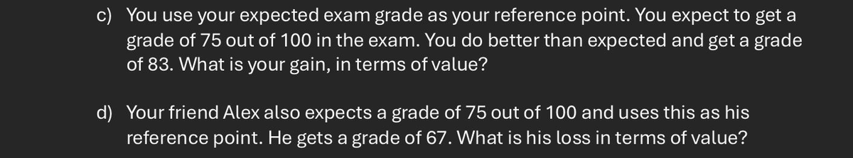 c) you use your expected exam grade as your reference point. You expect to get a
grade of 75 out of 100 in the exam. You do better than expected and get a grade
of 83. What is your gain, in terms of value?
d) Your friend Alex also expects a grade of 75 out of 100 and uses this as his
reference point. He gets a grade of 67. What is his loss in terms of value?