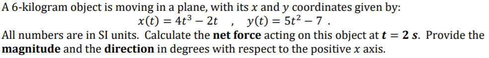 A 6-kilogram object is moving in a plane, with its x and y coordinates given by:
x(t) = 4t³ – 2t ,
y(t) = 5t2 – 7 .
All numbers are in SI units. Calculate the net force acting on this object at t = 2 s. Provide the
magnitude and the direction in degrees with respect to the positive x axis.
