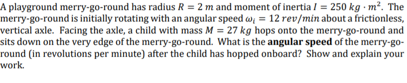 A playground merry-go-round has radius R = 2 m and moment of inertia I = 250 kg · m². The
merry-go-round is initially rotating with an angular speed w; = 12 rev/min about a frictionless,
vertical axle. Facing the axle, a child with mass M = 27 kg hops onto the merry-go-round and
sits down on the very edge of the merry-go-round. What is the angular speed of the merry-go-
round (in revolutions per minute) after the child has hopped onboard? Show and explain your
work.
