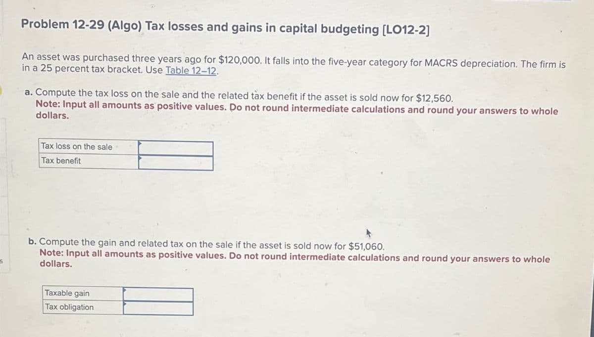 Problem 12-29 (Algo) Tax losses and gains in capital budgeting [LO12-2]
An asset was purchased three years ago for $120,000. It falls into the five-year category for MACRS depreciation. The firm is
in a 25 percent tax bracket. Use Table 12-12.
a. Compute the tax loss on the sale and the related tax benefit if the asset is sold now for $12,560.
Note: Input all amounts as positive values. Do not round intermediate calculations and round your answers to whole
dollars.
Tax loss on the sale
Tax benefit
b. Compute the gain and related tax on the sale if the asset is sold now for $51,060.
Note: Input all amounts as positive values. Do not round intermediate calculations and round your answers to whole
dollars.
Taxable gain
Tax obligation