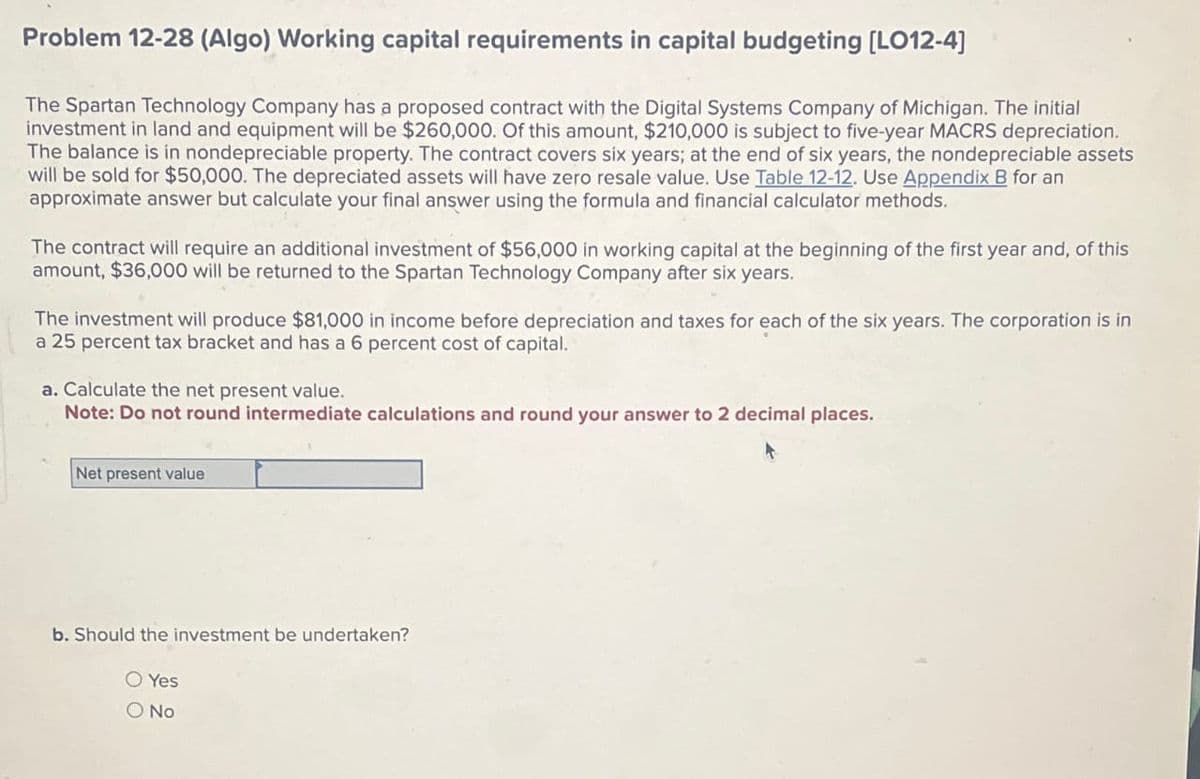 Problem 12-28 (Algo) Working capital requirements in capital budgeting [LO12-4]
The Spartan Technology Company has a proposed contract with the Digital Systems Company of Michigan. The initial
investment in land and equipment will be $260,000. Of this amount, $210,000 is subject to five-year MACRS depreciation.
The balance is in nondepreciable property. The contract covers six years; at the end of six years, the nondepreciable assets
will be sold for $50,000. The depreciated assets will have zero resale value. Use Table 12-12. Use Appendix B for an
approximate answer but calculate your final answer using the formula and financial calculator methods.
The contract will require an additional investment of $56,000 in working capital at the beginning of the first year and, of this
amount, $36,000 will be returned to the Spartan Technology Company after six years.
The investment will produce $81,000 in income before depreciation and taxes for each of the six years. The corporation is in
a 25 percent tax bracket and has a 6 percent cost of capital.
a. Calculate the net present value.
Note: Do not round intermediate calculations and round your answer to 2 decimal places.
Net present value
b. Should the investment be undertaken?
○ Yes
O No