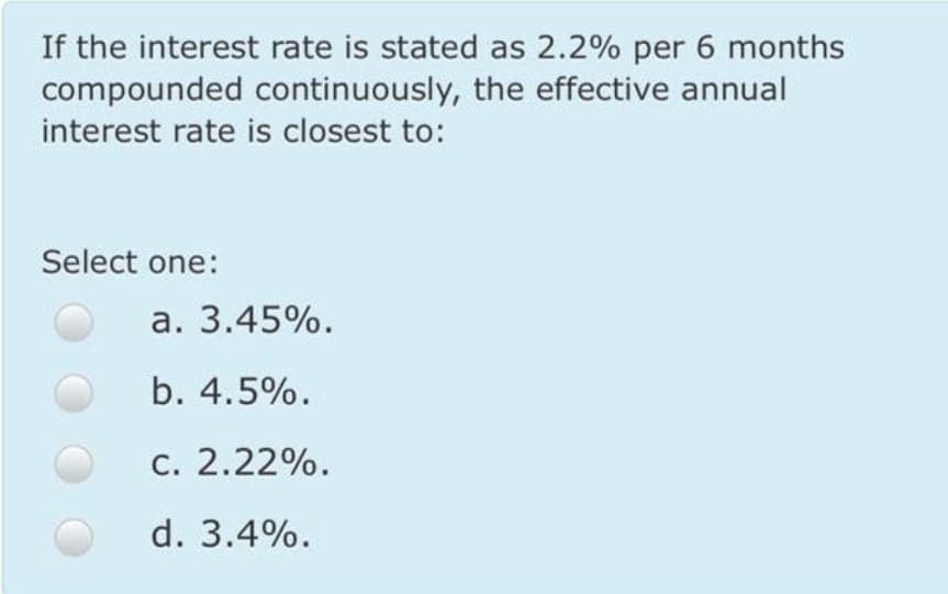 If the interest rate is stated as 2.2% per 6 months
compounded continuously, the effective annual
interest rate is closest to:
Select one:
a. 3.45%.
b. 4.5%.
c. 2.22%.
d. 3.4%.