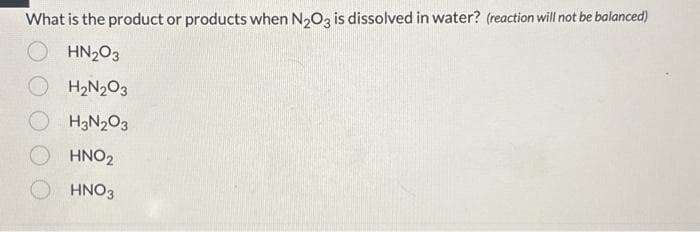 What is the product or products when N₂O3 is dissolved in water? (reaction will not be balanced)
OHN₂03
H₂N₂O3
H3N₂O3
HNO₂
HNO3