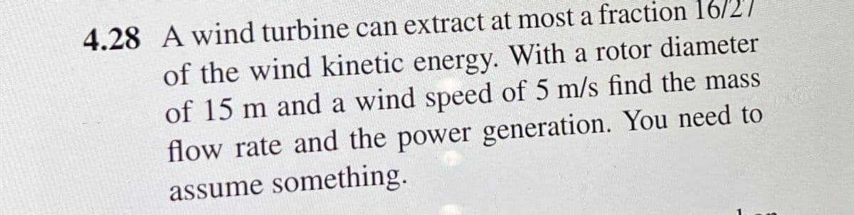 4.28 A wind turbine can extract at most a fraction 16/27
of the wind kinetic energy. With a rotor diameter
of 15 m and a wind speed of 5 m/s find the mass
flow rate and the power generation. You need to
assume something.