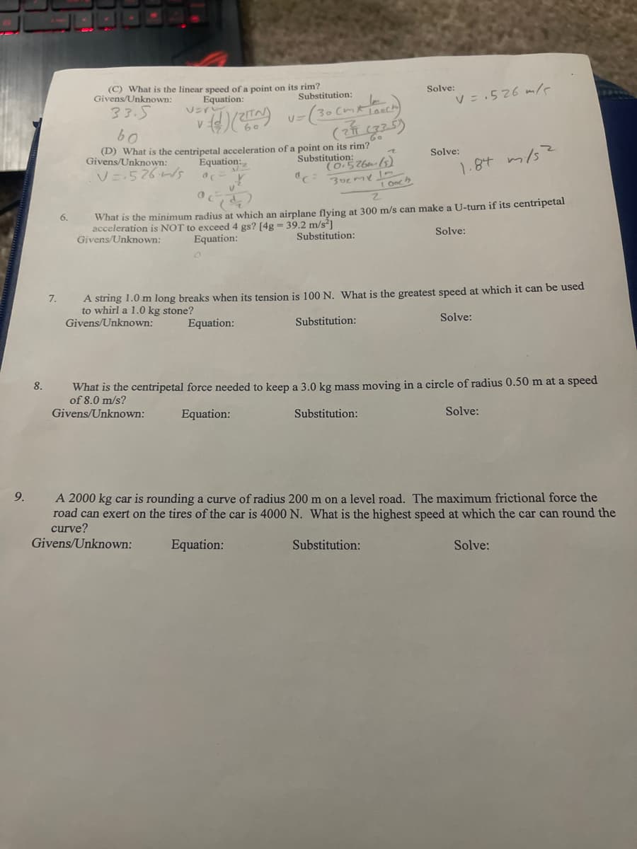 (C) What is the linear speed of a point on its rim?
Givens/Unknown:
Solve:
Equation:
Substitution:
V = .526 mle
33.5
VEr
Go
(D) What is the centripetal acceleration of a point on its rim?
Equation:,
Substitution zbe (52
Solve:
Givens/Unknown:
V=-526s
1.84 m/s
30cmY
What is the minimum radius at which an airplane flving at 300 m/s can make a U-turn if its centripetal
acceleration is NOT to exceed 4 gs? [4g = 39.2 m/s²]
Givens/Unknown:
6.
Equation:
Substitution:
Solve:
A string 1.0 m long breaks when its tension is 100 N. What is the greatest speed at which it can be used
to whirl a 1.0 kg stone?
Givens/Unknown:
7.
Equation:
Substitution:
Solve:
8.
What is the centripetal force needed to keep a 3.0 kg mass moving in a circle of radius 0.50 m at a speed
of 8.0 m/s?
Givens/Unknown:
Equation:
Substitution:
Solve:
9.
A 2000 kg car is rounding a curve of radius 200 m on a level road. The maximum frictional force the
road can exert on the tires of the car is 4000 N. What is the highest speed at which the car can round the
curve?
Givens/Unknown:
Equation:
Substitution:
Solve:
