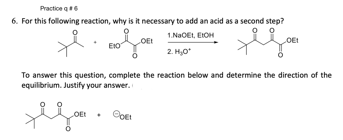 Practice q # 6
6. For this following reaction, why is it necessary to add an acid as a second step?
1.NaOEt, EtOH
hoen
OEt
2. H3O+
+
EtO
OEt +
To answer this question, complete the reaction below and determine the direction of the
equilibrium. Justify your answer.
OEt
FoEt