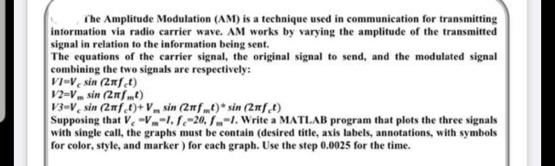 The Amplitude Modulation (AM) is a technique used in communication for transmitting
information via radio carrier wave. AM works by varying the amplitude of the transmitted
signal in relation to the information being sent.
The equations of the carrier signal, the original signal to send, and the modulated signal
combining the two signals are respectively:
VI-V sin (2nfet)
V2=Vm sin (2πfmt)
V3-V sin (2nfet)+V sin (2nft)* sin (2nft)
Supposing that V-Vm-1, fc-20, fm 1. Write a MATLAB program that plots the three signals
with single call, the graphs must be contain (desired title, axis labels, annotations, with symbols
for color, style, and marker) for each graph. Use the step 0.0025 for the time.