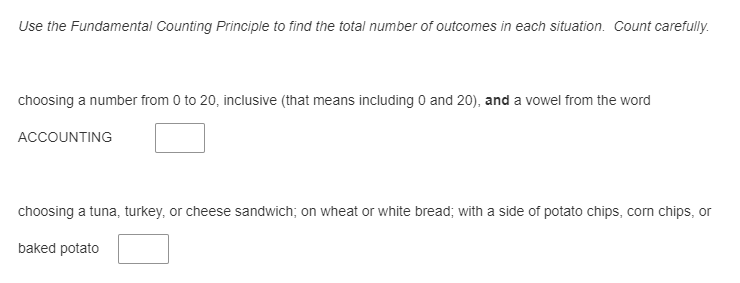 Use the Fundamental Counting Principle to find the total number of outcomes in each situation. Count carefully.
choosing a number from 0 to 20, inclusive (that means including 0 and 20), and a vowel from the word
ACCOUNTING
choosing a tuna, turkey, or cheese sandwich; on wheat or white bread; with a side of potato chips, corn chips, or
baked potato
