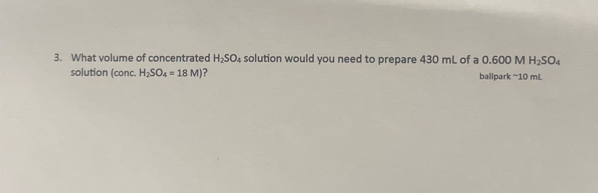 3. What volume of concentrated H2SO4 solution would you need to prepare 430 mL of a 0.600 M H2SO4
solution (conc. H2SO4 = 18 M)?
ballpark 10 mL