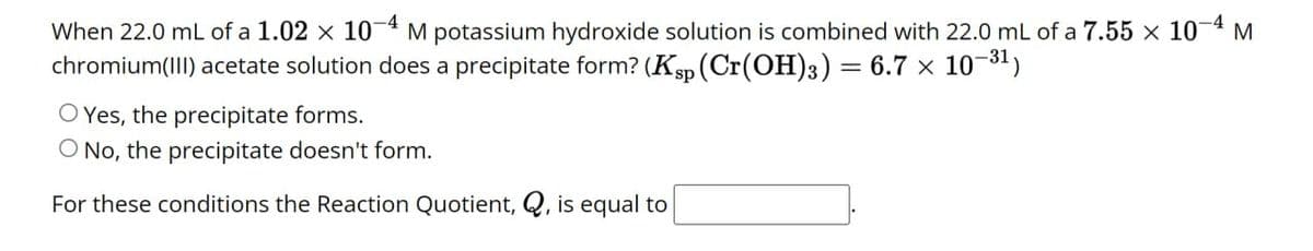 When 22.0 mL of a 1.02 × 10-4 M potassium hydroxide solution is combined with 22.0 mL of a 7.55 × 10-4 M
chromium(III) acetate solution does a precipitate form? (Ksp (Cr(OH)3) = 6.7 × 10-31)
Yes, the precipitate forms.
O No, the precipitate doesn't form.
For these conditions the Reaction Quotient, Q, is equal to