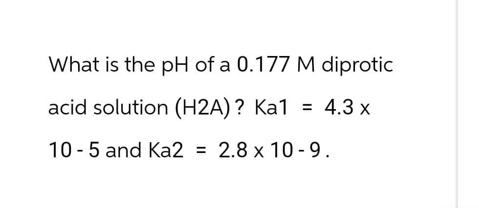 What is the pH of a 0.177 M diprotic
acid solution (H2A)? Ka1 = 4.3 x
10-5 and Ka2 = 2.8 x 10-9.