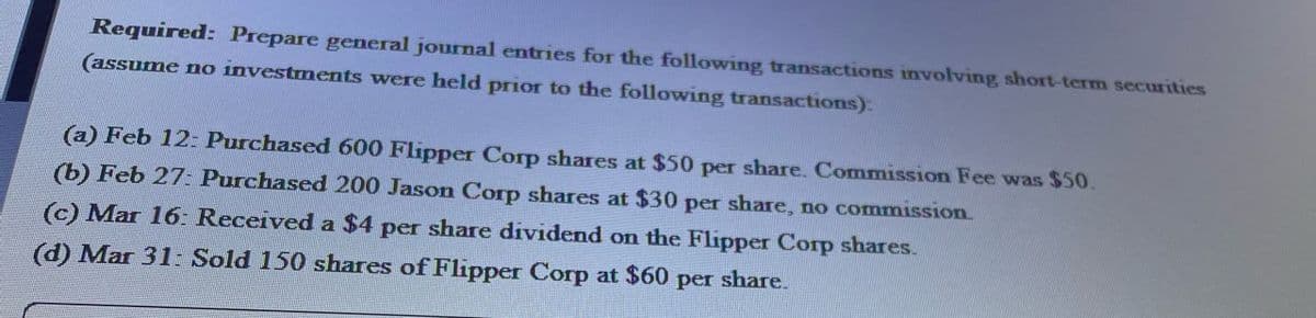 Required: Prepare general journal entries for the following transactions involving short-term securities
(assume no investments were held prior to the following transactions):
(a) Feb 12: Purchased 600 Flipper Corp shares at $50 per share. Commission Fee was $50.
(b) Feb 27: Purchased 200 Jason Corp shares at $30 per share, no commission
(c) Mar 16: Received a $4 per share dividend on the Flipper Corp shares.
(d) Mar 31: Sold 150 shares of Flipper Corp at $60 per share.