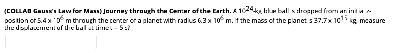 (COLLAB Gauss's Law for Mass) Journey through the Center of the Earth. A 1024-kg blue ball is dropped from an initial z-
position of 5.4 x 106 m through the center of a planet with radius 6.3 x 106 m. If the mass of the planet is 37.7 x 1015 kg, measure
the displacement of the ball at time t = 5 s?
