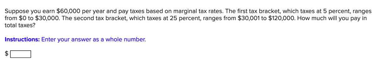 Suppose you earn $60,000 per year and pay taxes based on marginal tax rates. The first tax bracket, which taxes at 5 percent, ranges
from $0 to $30,000. The second tax bracket, which taxes at 25 percent, ranges from $30,001 to $120,000. How much will you pay in
total taxes?
Instructions: Enter your answer as a whole number.
%24
