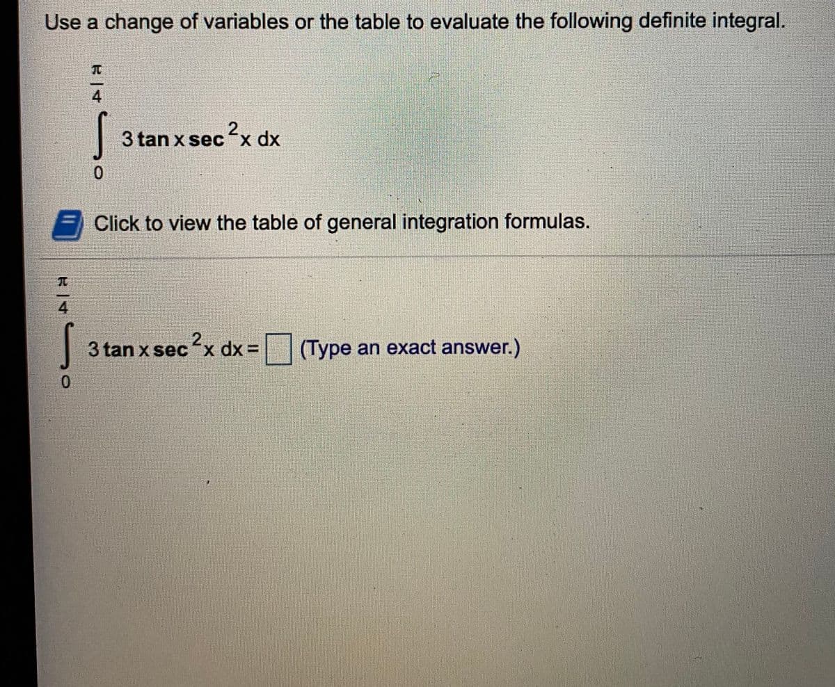Use a change of variables or the table to evaluate the following definite integral.
4
2.
3 tan x sec "x dx
0.
Click to view the table of general integration formulas.
4
3 tan x secx dx =
(Type an exact answer.)
