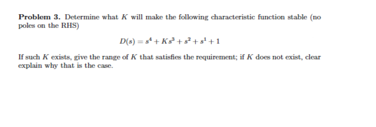 Problem 3. Determine what K will make the following characteristic function stable (no
poles on the RHS)
D(s) = s + Ks +s² + s' + 1
If such K exists, give the range of K that satisfies the requirement; if K does not exist, clear
explain why that is the case.
