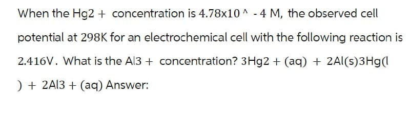 When the Hg2+ concentration is 4.78x10^-4 M, the observed cell
potential at 298K for an electrochemical cell with the following reaction is
2.416V. What is the Al3+ concentration? 3Hg2 + (aq) + 2Al(s)3Hg(1
)+2A13+(aq) Answer: