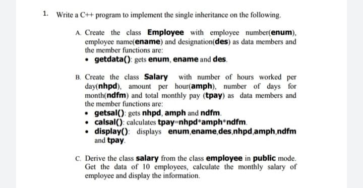 Write a C++ program to implement the single inheritance on the following.
A. Create the class Employee with employee number(enum),
employee name(ename) and designation(des) as data members and
the member functions are:
• getdata(): gets enum, ename and des.
B. Create the class Salary with number of hours worked per
day(nhpd), amount per hour(amph), number of days for
month(ndfm) and total monthly pay (tpay) as data members and
the member functions are:
• getsal(): gets nhpd, amph and ndfm.
• calsal(): calculates tpay nhpd*amph ndfm.
• display(): displays enum,ename,des,nhpd,amph,ndfm
and tpay.
C. Derive the class salary from the class employee in public mode.
Get the data of 10 employees, calculate the monthly salary of
employee and display the information.
