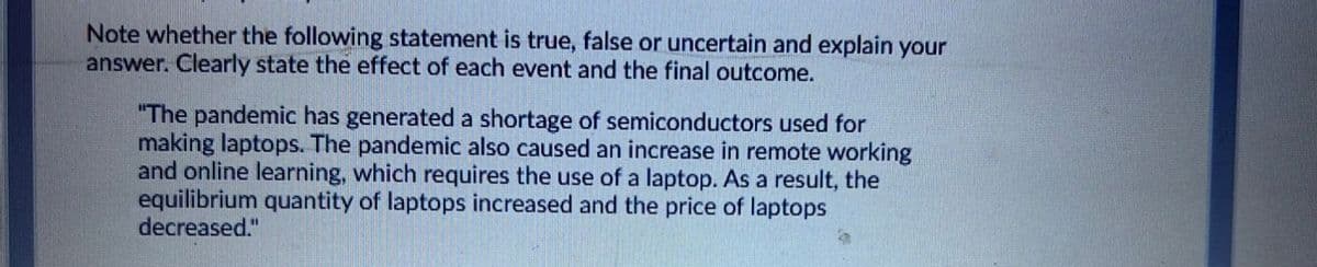 Note whether the following statement is true, false or uncertain and explain your
answer. Clearly state the effect of each event and the final outcome.
"The pandemic has generated a shortage of semiconductors used for
making laptops. The pandemic also caused an increase in remote working
and online learning, which requires the use of a laptop. As a result, the
equilibrium quantity of laptops increased and the price of laptops
decreased."

