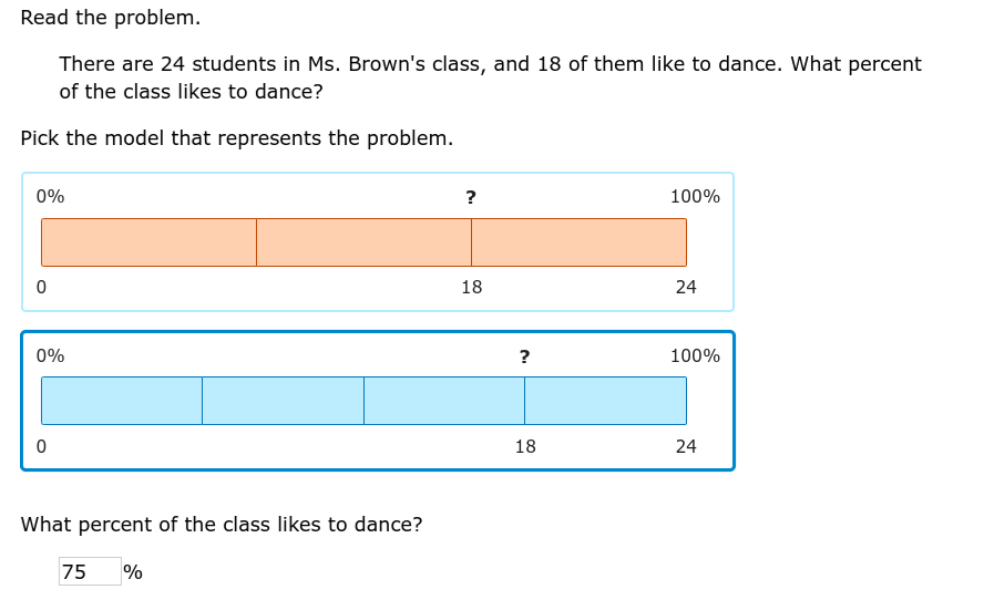 Read the problem.
There are 24 students in Ms. Brown's class, and 18 of them like to dance. What percent
of the class likes to dance?
Pick the model that represents the problem.
0%
0
0%
0
What percent of the class likes to dance?
75 %
?
18
?
18
100%
24
100%
24