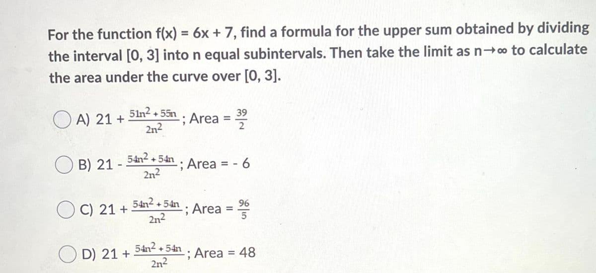 For the function f(x) = 6x + 7, find a formula for the upper sum obtained by dividing
%3D
the interval [0, 3] into n equal subintervals. Then take the limit as n-o to calculate
the area under the curve over [0, 3].
51n2 + 55n
39
O A) 21 +
2n2
Area =
O B) 21 -
+ 54n.
Sn; Area = - 6
2n2
54n2 +
96
O C) 21 +
54h, Area =
2n2
54n² + 54n . Area = 48
D) 21 +
2n2
