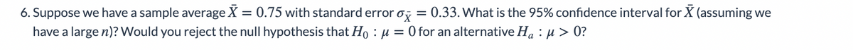 0.33. What is the 95% confidence interval for X (assuming we
6. Suppose we have a sample average X = 0.75 with standard error o,
have a large n)? Would you reject the null hypothesis that Ho : µ = 0 for an alternative Ha : µ > 0?
