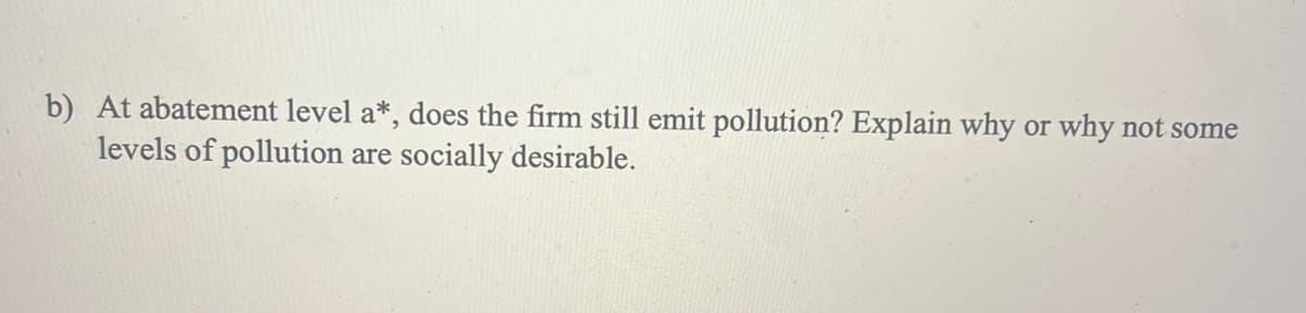 b) At abatement level a*, does the firm still emit pollution? Explain why or why not some
levels of pollution are socially desirable.