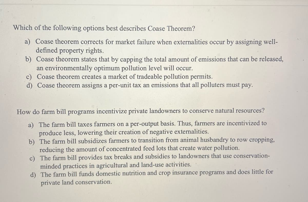 Which of the following options best describes Coase Theorem?
a) Coase theorem corrects for market failure when externalities occur by assigning well-
defined property rights.
b) Coase theorem states that by capping the total amount of emissions that can be released,
an environmentally optimum pollution level will occur.
c) Coase theorem creates a market of tradeable pollution permits.
d) Coase theorem assigns a per-unit tax an emissions that all polluters must pay.
How do farm bill programs incentivize private landowners to conserve natural resources?
a) The farm bill taxes farmers on a per-output basis. Thus, farmers are incentivized to
produce less, lowering their creation of negative externalities.
b) The farm bill subsidizes farmers to transition from animal husbandry to row cropping,
reducing the amount of concentrated feed lots that create water pollution.
c)
The farm bill provides tax breaks and subsidies to landowners that use conservation-
minded practices in agricultural and land-use activities.
d) The farm bill funds domestic nutrition and crop insurance programs and does little for
private land conservation.