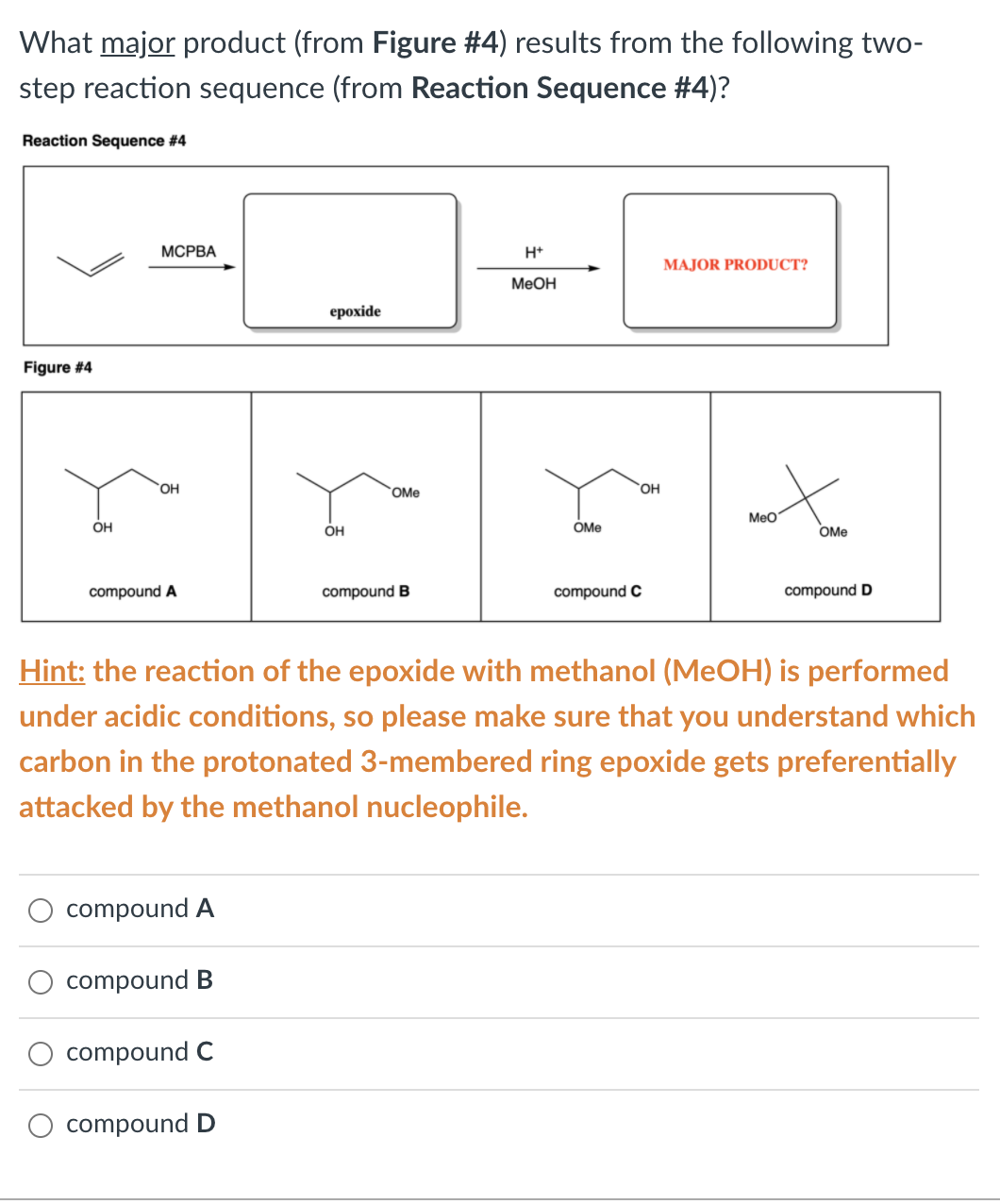 What major product (from Figure #4) results from the following two-
step reaction sequence (from Reaction Sequence #4)?
Reaction Sequence #4
МСРВА
H+
MAJOR PRODUCT?
МеОн
ерохide
Figure #4
OH
OMe
OH
MeO
OH
OH
OMe
OMe
compound A
compound B
compound C
compound D
Hint: the reaction of the epoxide with methanol (MeOH) is performed
under acidic conditions, so please make sure that you understand which
carbon in the protonated 3-membered ring epoxide gets preferentially
attacked by the methanol nucleophile.
compound A
compound B
compound C
compound D
