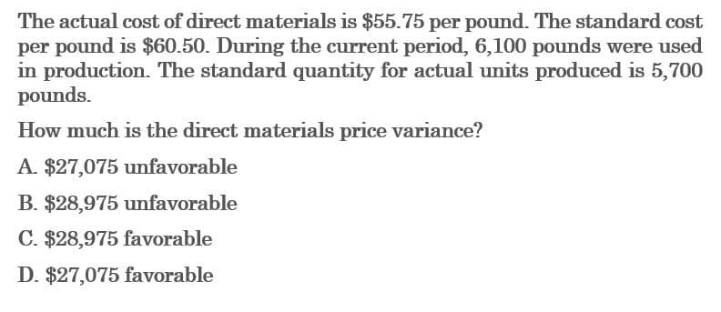 The actual cost of direct materials is $55.75 per pound. The standard cost
per pound is $60.50. During the current period, 6,100 pounds were used
in production. The standard quantity for actual units produced is 5,700
pounds.
How much is the direct materials price variance?
A. $27,075 unfavorable
B. $28,975 unfavorable
C. $28,975 favorable
D. $27,075 favorable