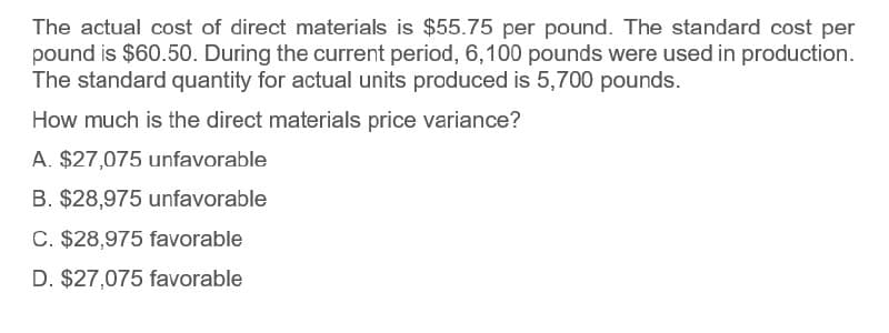 The actual cost of direct materials is $55.75 per pound. The standard cost per
pound is $60.50. During the current period, 6,100 pounds were used in production.
The standard quantity for actual units produced is 5,700 pounds.
How much is the direct materials price variance?
A. $27,075 unfavorable
B. $28,975 unfavorable
C. $28,975 favorable
D. $27,075 favorable