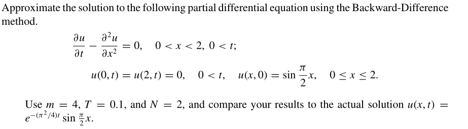 Approximate the solution to the following partial differential equation using the Backward-Difference
method.
a²u
0, 0 <x < 2, 0 < t;
du
-
at
и (0, г) — и(2, 1) — 0,
u(x, 0) = sin x, 0<x< 2.
2
Use m = 4, T = 0.1, and N = 2, and compare your results to the actual solution u(x, t) =
e-(7? /4)1 sin x.
