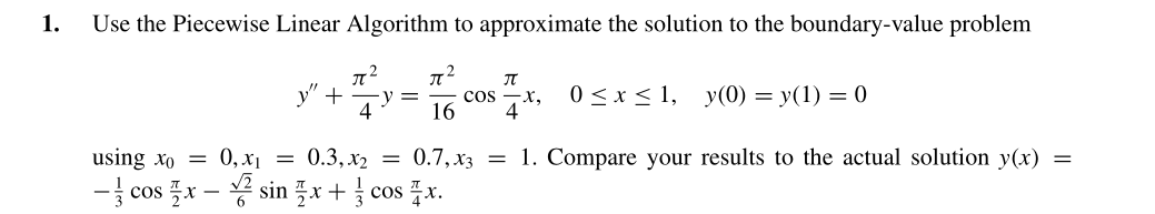 1.
Use the Piecewise Linear Algorithm to approximate the solution to the boundary-value problem
+
y =
4
cos
16
0 <x < 1,
y(0) = y(1) = 0
using xo = 0, x1 = 0.3, x2 = 0.7,x3 = 1. Compare your results to the actual solution y(x) =
- cos 플x-봉 sin 플자+ cos 플x.

